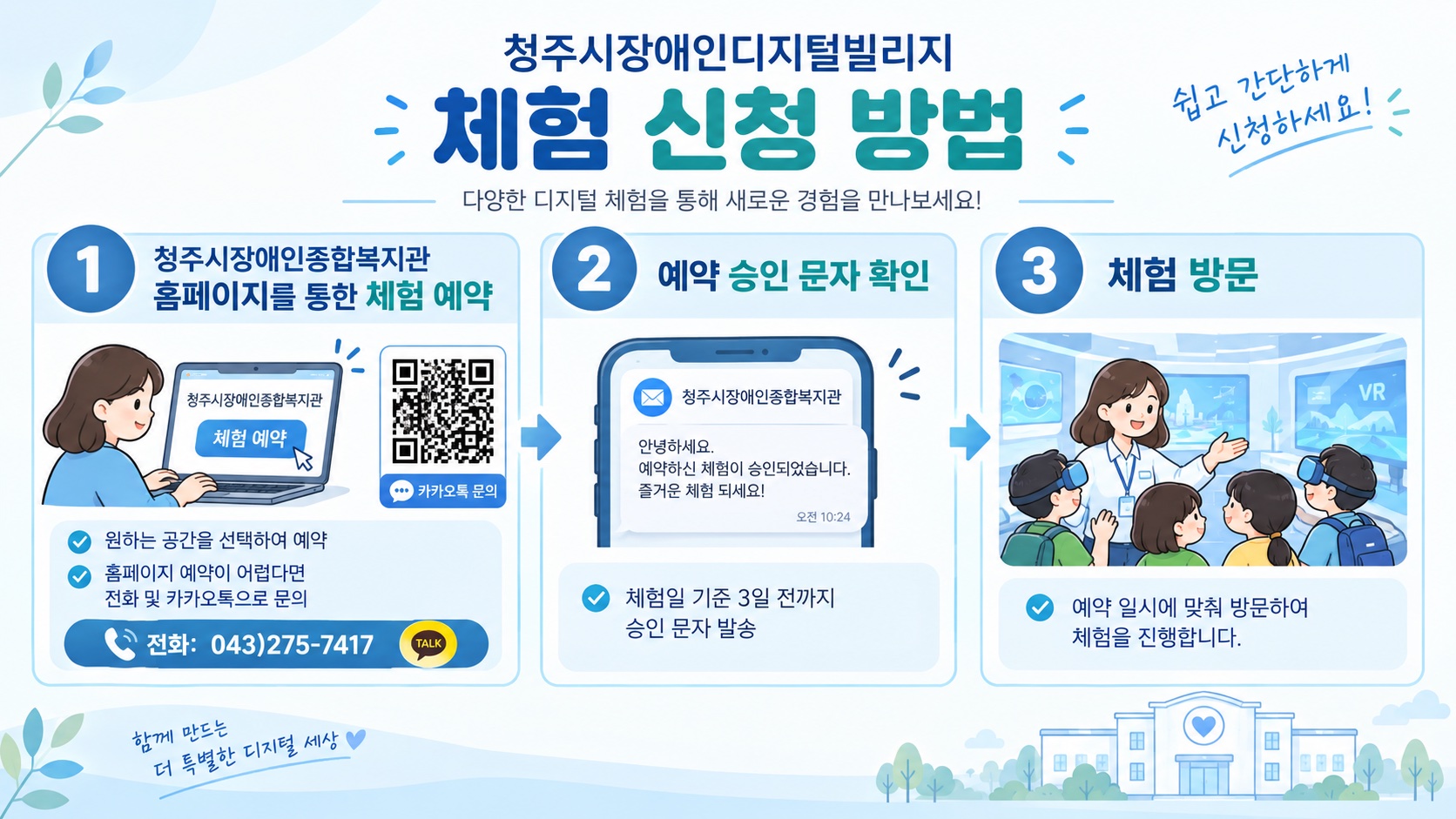 청주시장애인디지털빌리지 체험 신청 방법. 1. 청주시장애인종합복지관 홈페이지에서 원하는 공간을 선택하여 체험 예약 (홈페이지 예약이 어렵다면 전화 043-275-7417 또는 카카오톡으로 문의). 2. 체험일 기준 3일 전까지 발송되는 예약 승인 문자 확인. 3. 예약 일시에 맞춰 방문하여 체험 진행.
